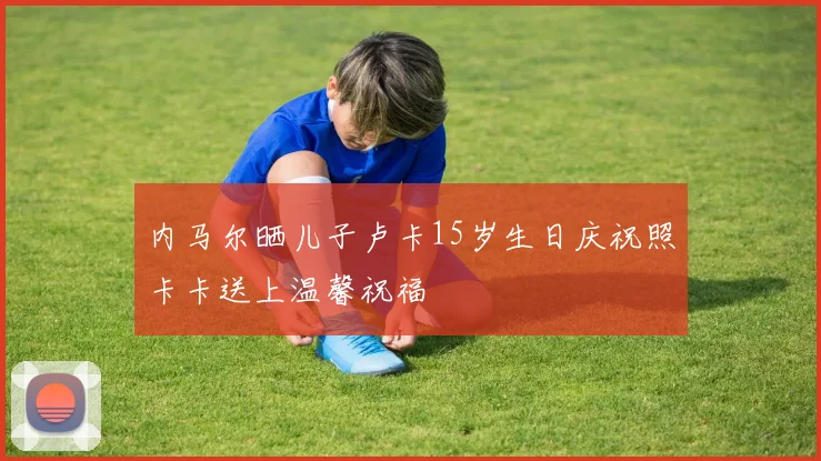 内马尔晒儿子卢卡15岁生日庆祝照卡卡送上温馨祝福