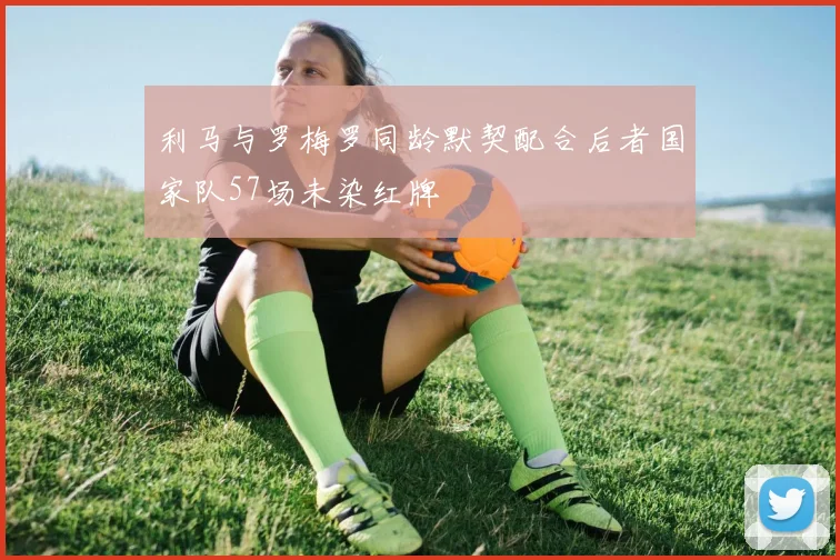 利马与罗梅罗同龄默契配合后者国家队57场未染红牌