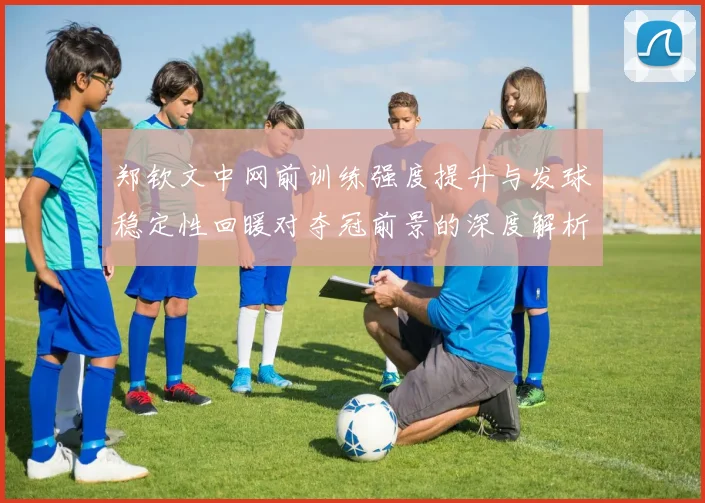 郑钦文中网前训练强度提升与发球稳定性回暖对夺冠前景的深度解析