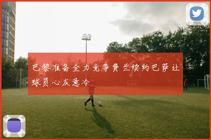 巴黎准备全力竞争费兰续约巴萨让球员心灰意冷