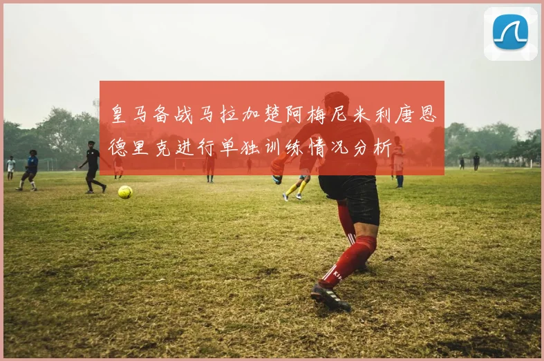 皇马备战马拉加楚阿梅尼米利唐恩德里克进行单独训练情况分析